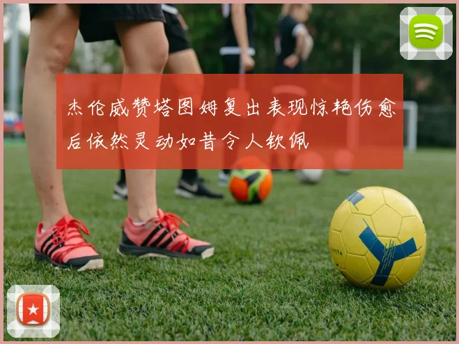 杰伦威赞塔图姆复出表现惊艳伤愈后依然灵动如昔令人钦佩