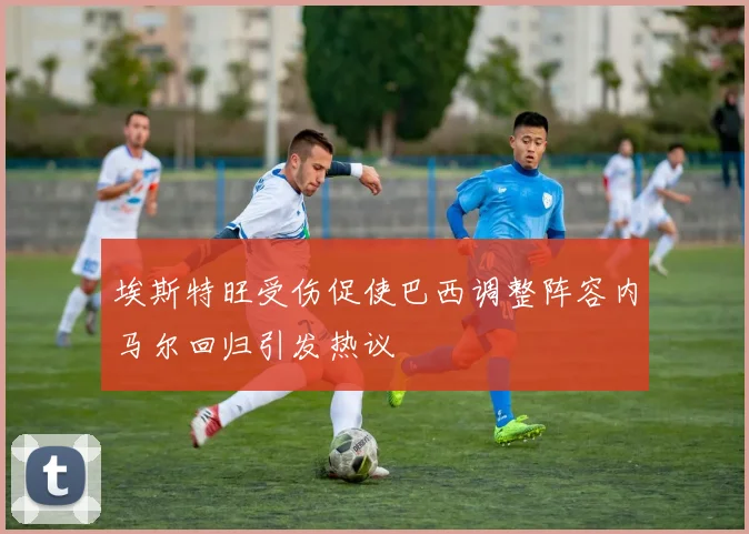 埃斯特旺受伤促使巴西调整阵容内马尔回归引发热议
