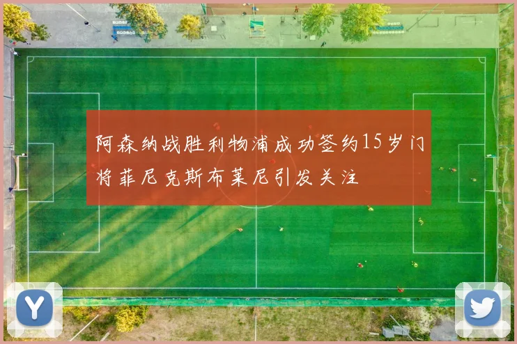 阿森纳战胜利物浦成功签约15岁门将菲尼克斯布莱尼引发关注
