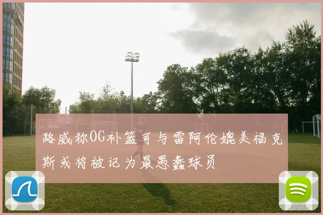 路威称OG补篮可与雷阿伦媲美福克斯或将被记为最愚蠢球员