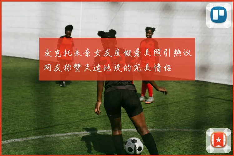 麦克托米奈女友度假秀美照引热议网友称赞天造地设的完美情侣