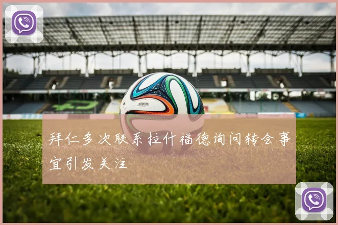 拜仁多次联系拉什福德询问转会事宜引发关注
