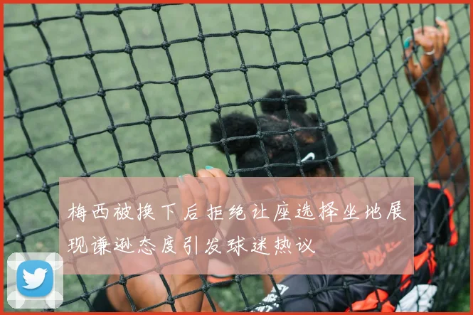 梅西被换下后拒绝让座选择坐地展现谦逊态度引发球迷热议