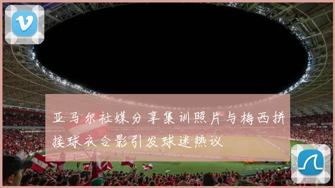 亚马尔社媒分享集训照片与梅西拼接球衣合影引发球迷热议