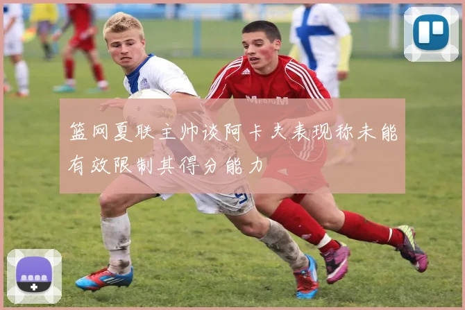 篮网夏联主帅谈阿卡夫表现称未能有效限制其得分能力