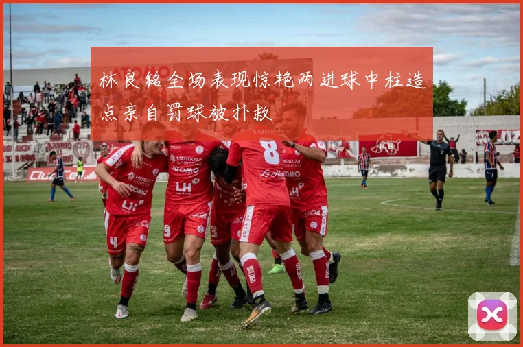 林良铭全场表现惊艳两进球中柱造点亲自罚球被扑救