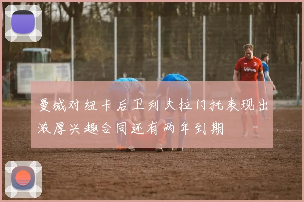 曼城对纽卡后卫利夫拉门托表现出浓厚兴趣合同还有两年到期
