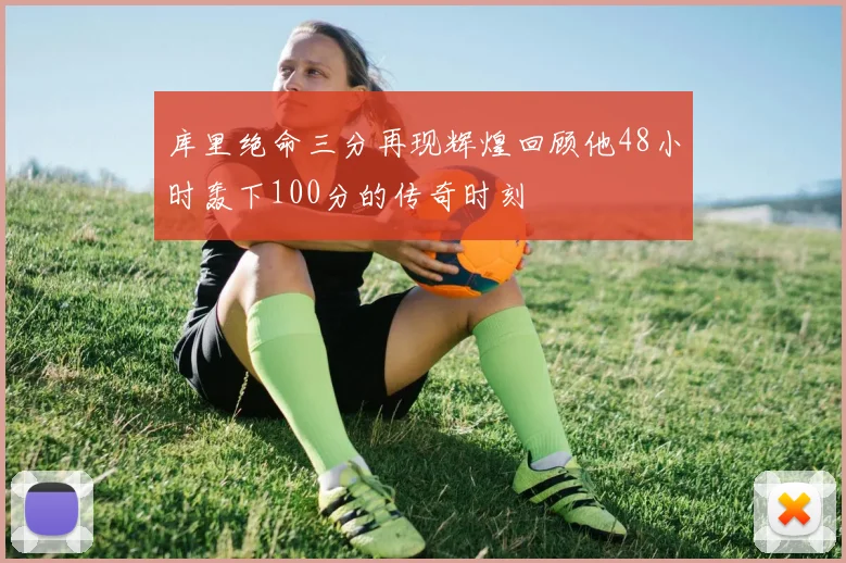 库里绝命三分再现辉煌回顾他48小时轰下100分的传奇时刻