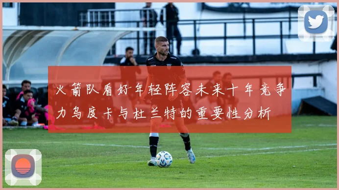 火箭队看好年轻阵容未来十年竞争力乌度卡与杜兰特的重要性分析