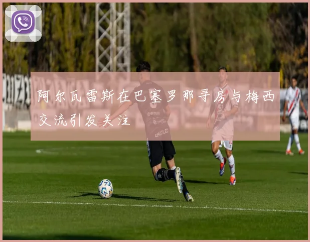 阿尔瓦雷斯在巴塞罗那寻房与梅西交流引发关注