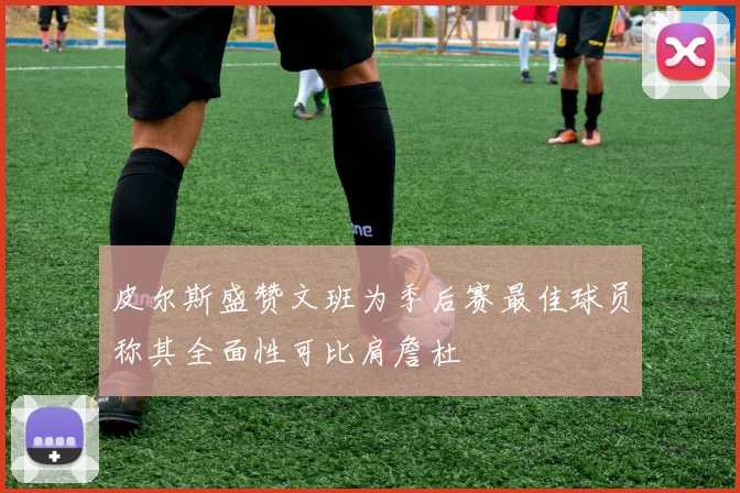 皮尔斯盛赞文班为季后赛最佳球员称其全面性可比肩詹杜