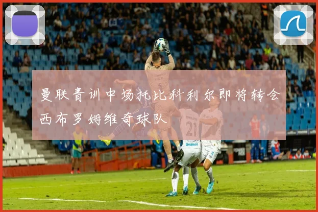 曼联青训中场托比科利尔即将转会西布罗姆维奇球队