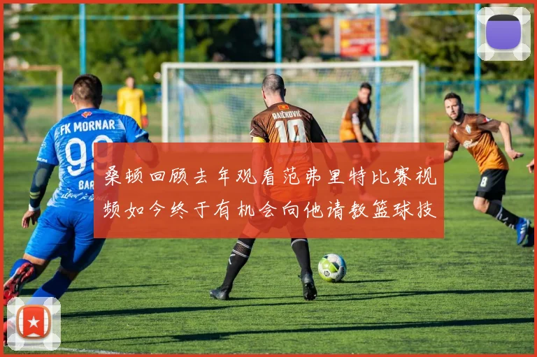 桑顿回顾去年观看范弗里特比赛视频如今终于有机会向他请教篮球技巧