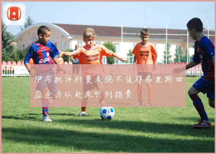 伊布批评科曼表现不佳邓弗里斯回应全力以赴未听到指责