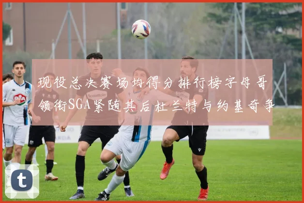 现役总决赛场均得分排行榜字母哥领衔SGA紧随其后杜兰特与约基奇争夺第三名