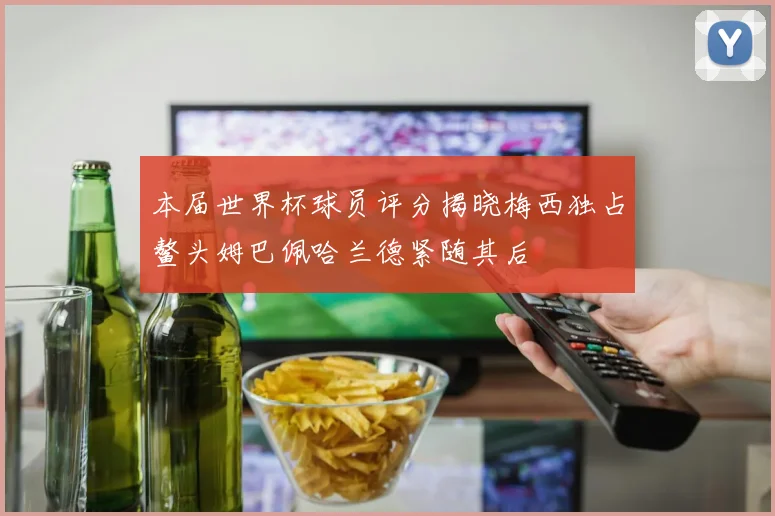 本届世界杯球员评分揭晓梅西独占鳌头姆巴佩哈兰德紧随其后