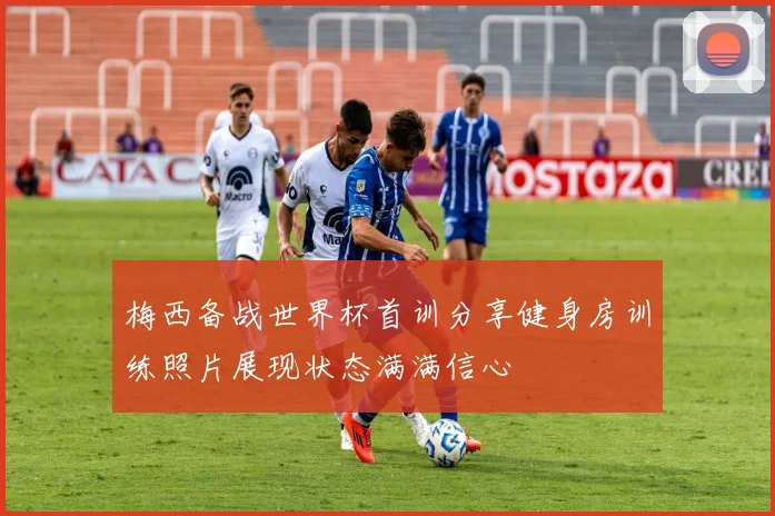 梅西备战世界杯首训分享健身房训练照片展现状态满满信心