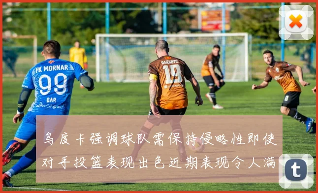 乌度卡强调球队需保持侵略性即使对手投篮表现出色近期表现令人满意