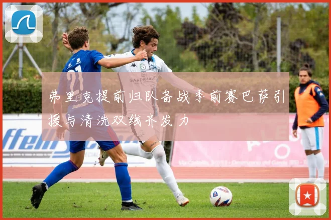 弗里克提前归队备战季前赛巴萨引援与清洗双线齐发力