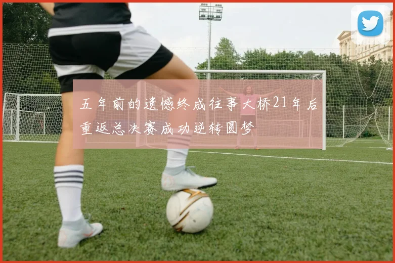 五年前的遗憾终成往事大桥21年后重返总决赛成功逆转圆梦