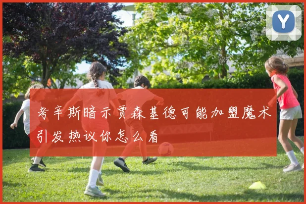 考辛斯暗示贾森基德可能加盟魔术引发热议你怎么看