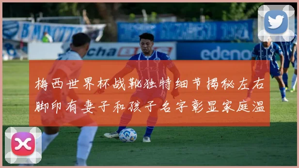 梅西世界杯战靴独特细节揭秘左右脚印有妻子和孩子名字彰显家庭温暖