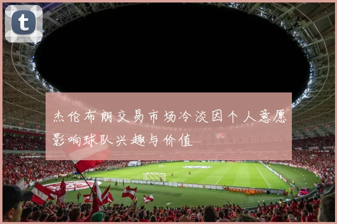 杰伦布朗交易市场冷淡因个人意愿影响球队兴趣与价值