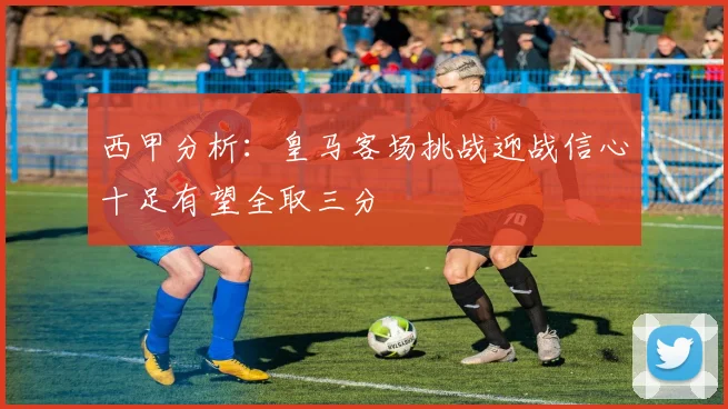 西甲分析：皇马客场挑战迎战信心十足有望全取三分