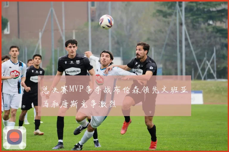 总决赛MVP争夺战布伦森领先文班亚马和唐斯竞争激烈