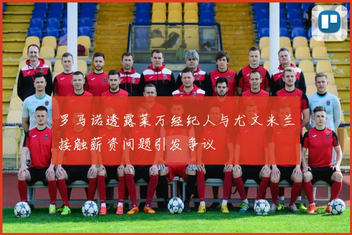 罗马诺透露莱万经纪人与尤文米兰接触薪资问题引发争议