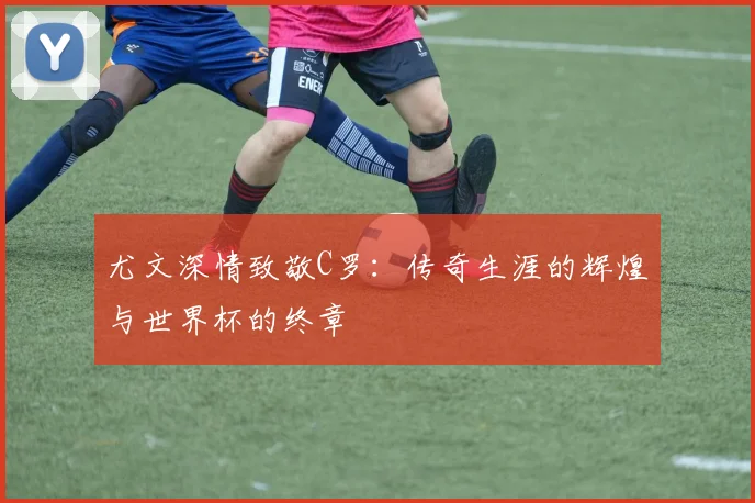 尤文深情致敬C罗：传奇生涯的辉煌与世界杯的终章