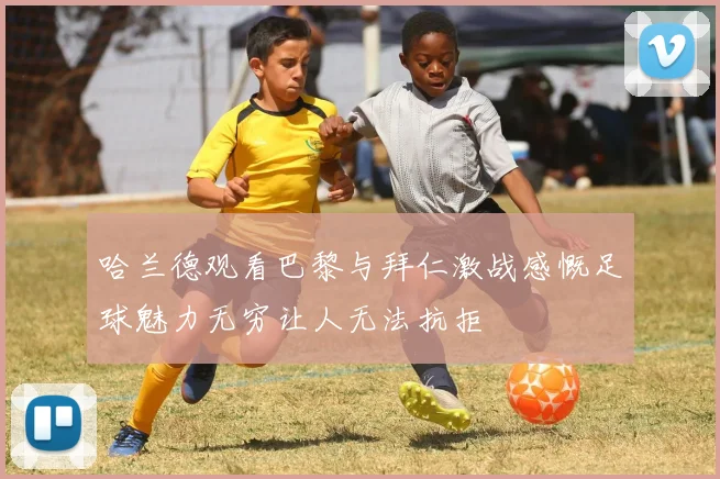 哈兰德观看巴黎与拜仁激战感慨足球魅力无穷让人无法抗拒