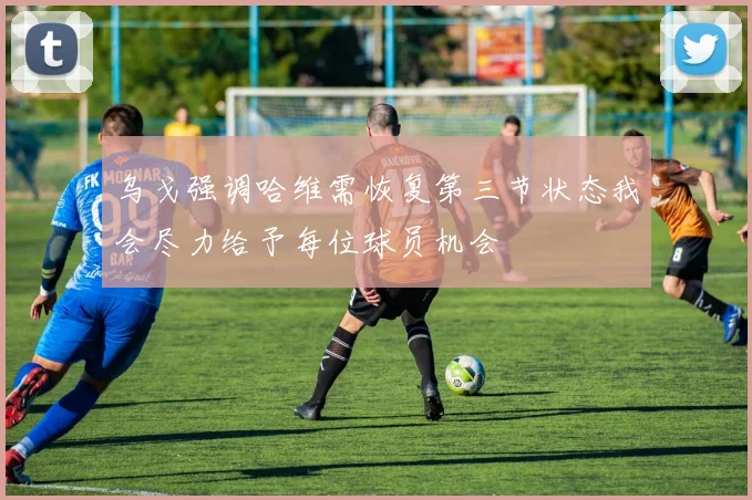 乌戈强调哈维需恢复第三节状态我会尽力给予每位球员机会