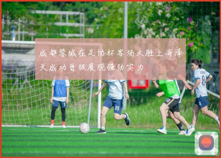 成都蓉城在足协杯客场大胜上海泽天成功晋级展现强劲实力